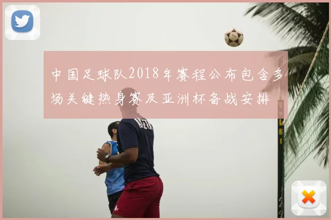 中国足球队2018年赛程公布包含多场关键热身赛及亚洲杯备战安排