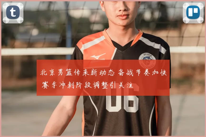 北京男篮传来新动态 备战节奏加快 赛季冲刺阶段调整引关注