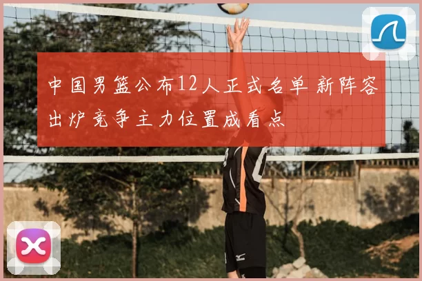 中国男篮公布12人正式名单 新阵容出炉竞争主力位置成看点