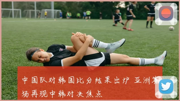 中国队对韩国比分结果出炉 亚洲赛场再现中韩对决焦点