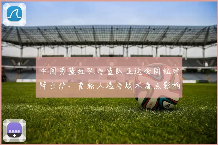 中国男篮红队与蓝队亚运会同组对阵出炉，首轮人选与战术看点影响晋级