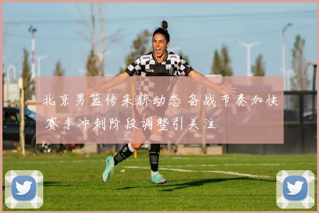 北京男篮传来新动态 备战节奏加快 赛季冲刺阶段调整引关注