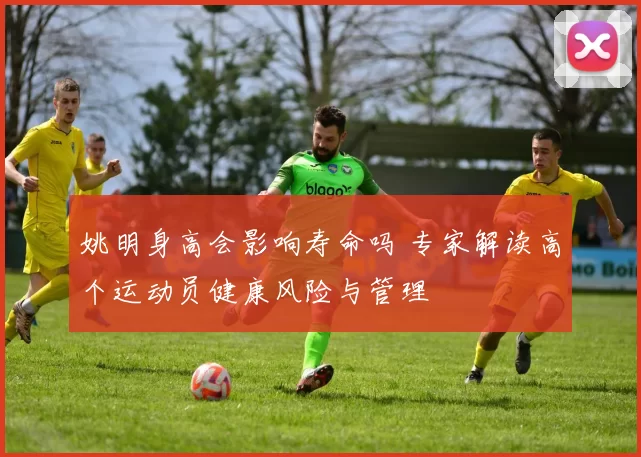 姚明身高会影响寿命吗 专家解读高个运动员健康风险与管理