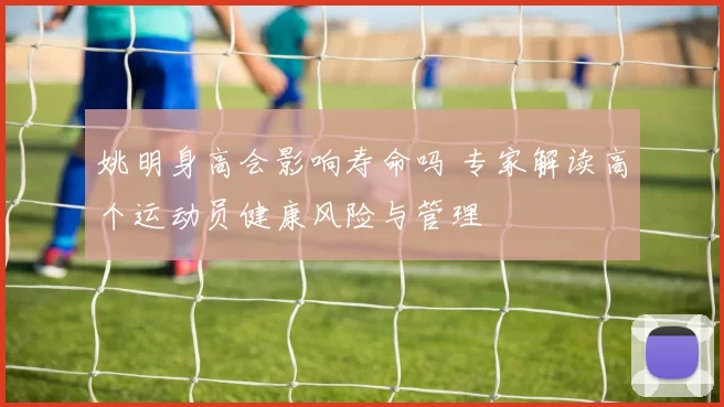 姚明身高会影响寿命吗 专家解读高个运动员健康风险与管理