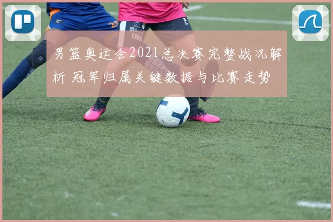 男篮奥运会2021总决赛完整战况解析 冠军归属关键数据与比赛走势