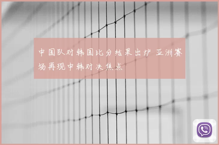 中国队对韩国比分结果出炉 亚洲赛场再现中韩对决焦点