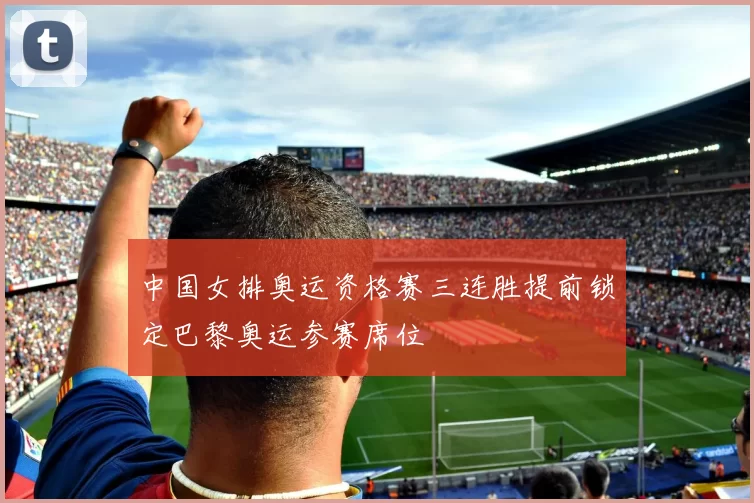 中国女排奥运资格赛三连胜提前锁定巴黎奥运参赛席位