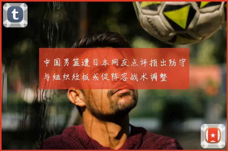 中国男篮遭日本网友点评指出防守与组织短板或促阵容战术调整