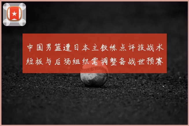 中国男篮遭日本主教练点评技战术短板与后场组织需调整备战世预赛