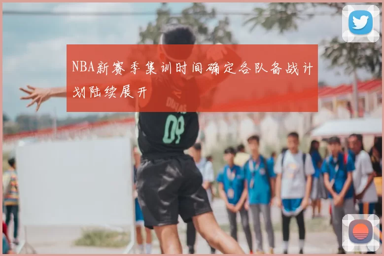 NBA新赛季集训时间确定各队备战计划陆续展开