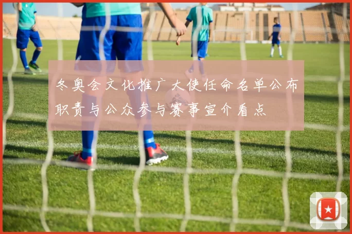 冬奥会文化推广大使任命名单公布职责与公众参与赛事宣介看点