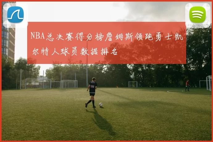 NBA总决赛得分榜詹姆斯领跑勇士凯尔特人球员数据排名
