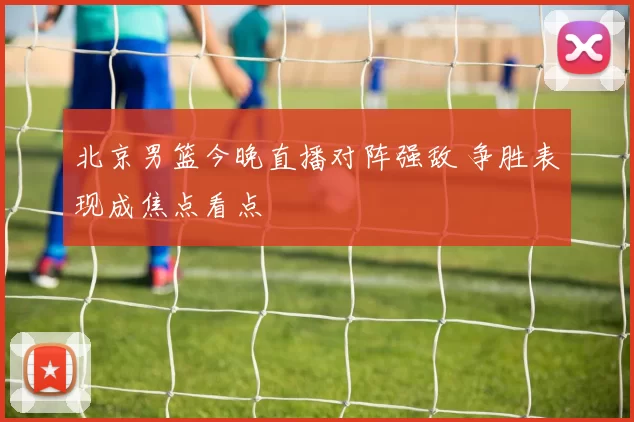 北京男篮今晚直播对阵强敌 争胜表现成焦点看点