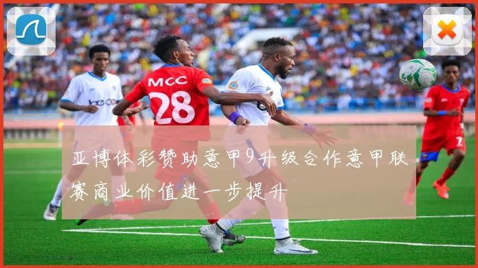 亚博体彩赞助意甲9升级合作意甲联赛商业价值进一步提升