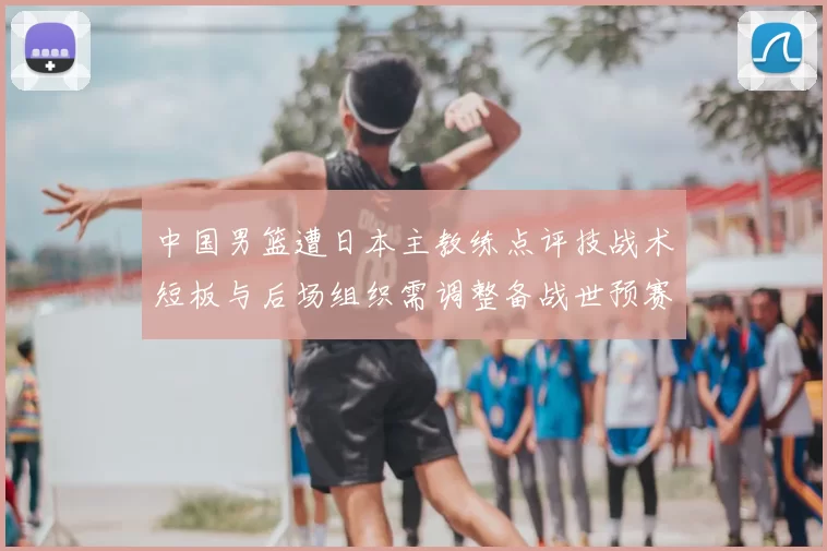 中国男篮遭日本主教练点评技战术短板与后场组织需调整备战世预赛