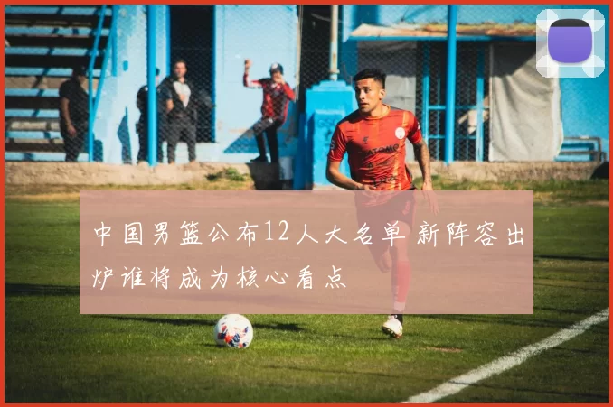中国男篮公布12人大名单 新阵容出炉谁将成为核心看点