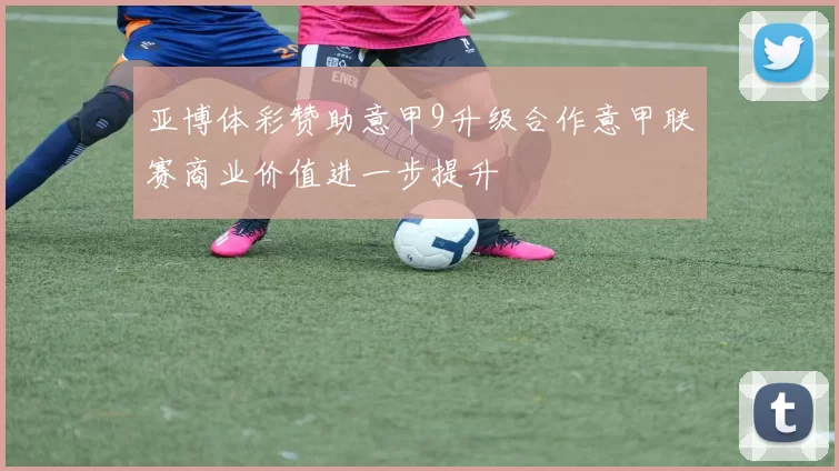 亚博体彩赞助意甲9升级合作意甲联赛商业价值进一步提升