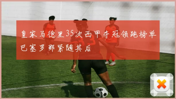 皇家马德里35次西甲夺冠领跑榜单巴塞罗那紧随其后