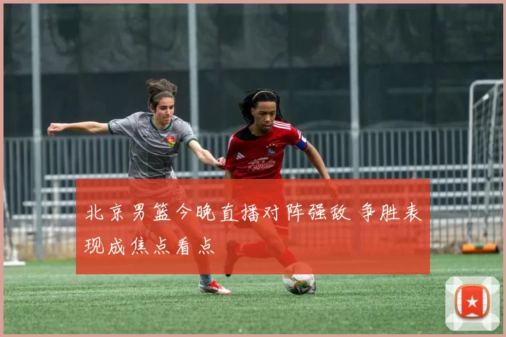 北京男篮今晚直播对阵强敌 争胜表现成焦点看点