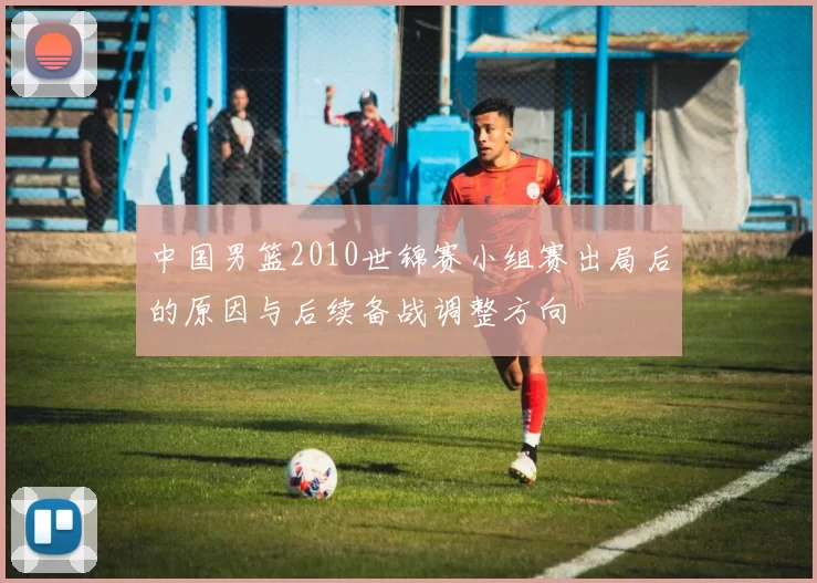 中国男篮2010世锦赛小组赛出局后的原因与后续备战调整方向