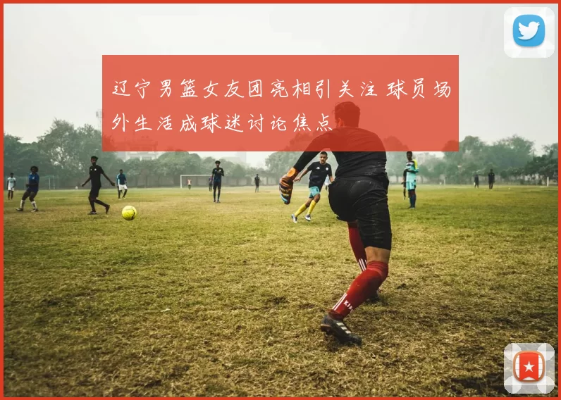 辽宁男篮女友团亮相引关注 球员场外生活成球迷讨论焦点