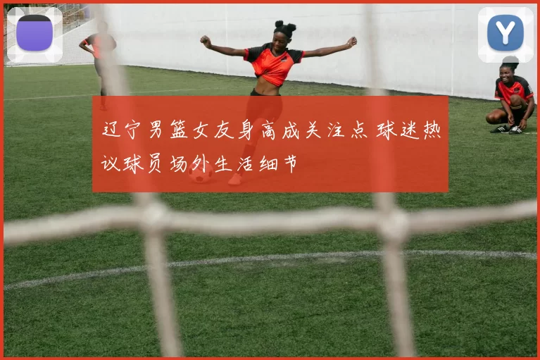 辽宁男篮女友身高成关注点 球迷热议球员场外生活细节