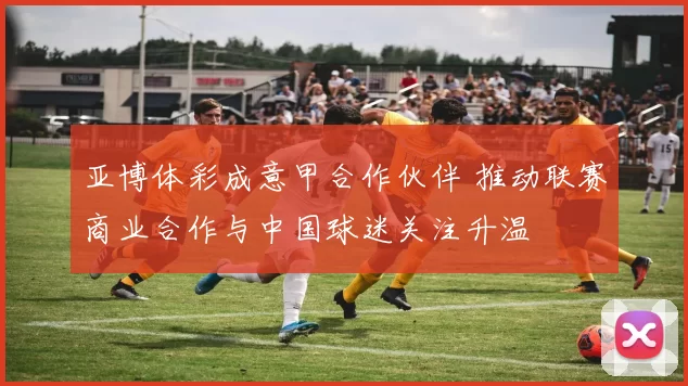 亚博体彩成意甲合作伙伴 推动联赛商业合作与中国球迷关注升温