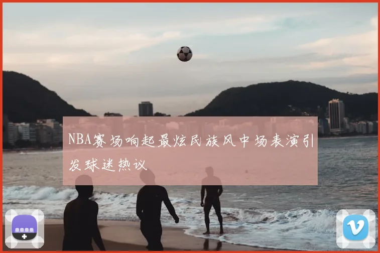 NBA赛场响起最炫民族风中场表演引发球迷热议