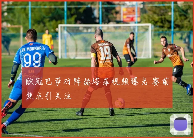 欧冠巴萨对阵赫塔菲视频曝光 赛前焦点引关注
