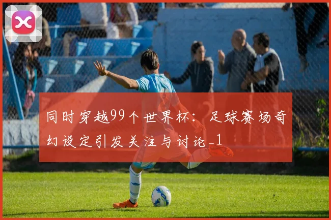 同时穿越99个世界杯：足球赛场奇幻设定引发关注与讨论_1