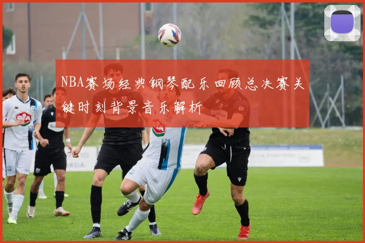 NBA赛场经典钢琴配乐回顾总决赛关键时刻背景音乐解析