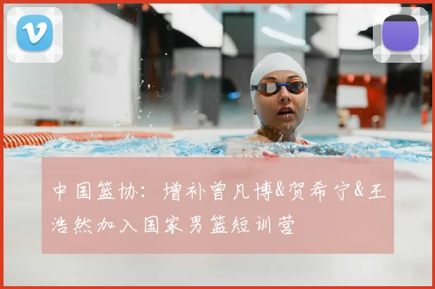 中国篮协：增补曾凡博&贺希宁&王浩然加入国家男篮短训营