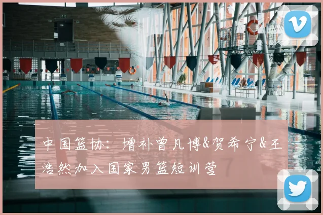 中国篮协：增补曾凡博&贺希宁&王浩然加入国家男篮短训营