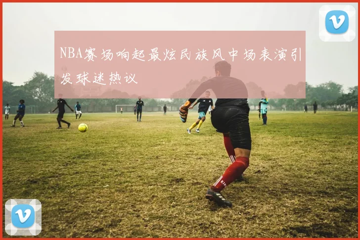 NBA赛场响起最炫民族风中场表演引发球迷热议