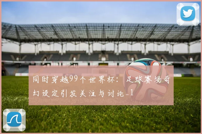 同时穿越99个世界杯：足球赛场奇幻设定引发关注与讨论_1