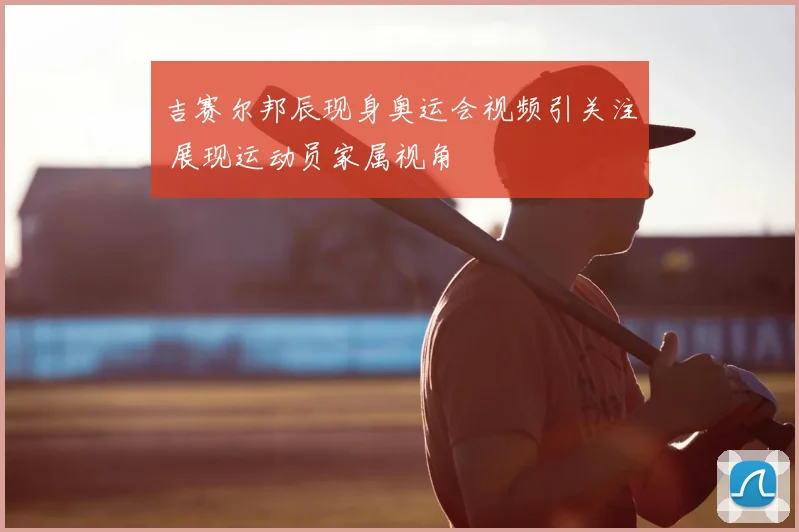 吉赛尔邦辰现身奥运会视频引关注 展现运动员家属视角